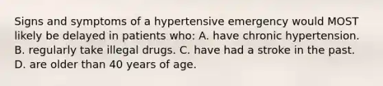 Signs and symptoms of a hypertensive emergency would MOST likely be delayed in patients who: A. have chronic hypertension. B. regularly take illegal drugs. C. have had a stroke in the past. D. are older than 40 years of age.