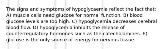 The signs and symptoms of hypoglycaemia reflect the fact that: A) muscle cells need glucose for normal function. B) blood glucose levels are too high. C) hypoglycemia decreases cerebral blood flow. D) hypoglycemia inhibits the release of counterregulatory hormones such as the catecholamines. E) glucose is the only source of energy for <a href='https://www.questionai.com/knowledge/kqA5Ws88nP-nervous-tissue' class='anchor-knowledge'>nervous tissue</a>.