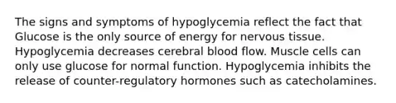 The signs and symptoms of hypoglycemia reflect the fact that Glucose is the only source of energy for nervous tissue. Hypoglycemia decreases cerebral blood flow. Muscle cells can only use glucose for normal function. Hypoglycemia inhibits the release of counter-regulatory hormones such as catecholamines.