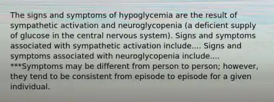 The signs and symptoms of hypoglycemia are the result of sympathetic activation and neuroglycopenia (a deficient supply of glucose in the central nervous system). Signs and symptoms associated with sympathetic activation include.... Signs and symptoms associated with neuroglycopenia include.... ***Symptoms may be different from person to person; however, they tend to be consistent from episode to episode for a given individual.