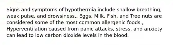 Signs and symptoms of hypothermia include shallow breathing, weak pulse, and drowsiness,. Eggs, Milk, Fish, and Tree nuts are considered some of the most common allergenic foods., Hyperventilation caused from panic attacks, stress, and anxiety can lead to low carbon dioxide levels in the blood.