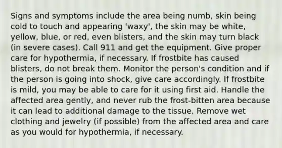 Signs and symptoms include the area being numb, skin being cold to touch and appearing 'waxy', the skin may be white, yellow, blue, or red, even blisters, and the skin may turn black (in severe cases). Call 911 and get the equipment. Give proper care for hypothermia, if necessary. If frostbite has caused blisters, do not break them. Monitor the person's condition and if the person is going into shock, give care accordingly. If frostbite is mild, you may be able to care for it using first aid. Handle the affected area gently, and never rub the frost-bitten area because it can lead to additional damage to the tissue. Remove wet clothing and jewelry (if possible) from the affected area and care as you would for hypothermia, if necessary.