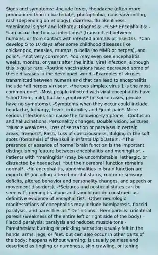 Signs and symptoms: -Include fever, *headache (often more pronounced than in bacterial)*, photophobia, nausea/vomiting, rash (depending on etiology), diarrhea, flu-like illness, *meningeal signs* and lethargy. Diagnosis: -*CSF* Encephalitis: -*can occur due to viral infections* (transmitted between humans, or from contact with infected animals or insects). -*Can develop 5 to 10 days after some childhood diseases like chickenpox, measles, mumps, rubella (so MMR or herpes), and polio*. -*not very common*. -You may even see encephalitis weeks, months, or years after the initial viral infection, although this is quite rare. -Routine vaccinations have decreased some of these diseases in the developed world. -Examples of viruses transmitted between humans and that can lead to encephalitis include *all herpes viruses*. -*herpes simplex virus 1 is the most common one*. -Most people infected with viral encephalitis have *short term, mild, flu-like symptoms* (in some cases, people have no symptoms). -Symptoms when they occur could include headache, lethargy, fever, irritability and *joint pain*. More serious infections can cause the following symptoms: -Confusion and hallucinations, Personality changes, Double vision, Seizures, *Muscle weakness, Loss of sensation or paralysis in certain areas, Tremors*, Rash, Loss of consciousness, Bulging in the soft spots (fontanels) of the skull in infants UpToDate®: -*The presence or absence of normal brain function is the important distinguishing feature between encephalitis and meningitis*. -Patients with *meningitis* (may be uncomfortable, lethargic, or distracted by headache), *but their cerebral function remains normal*. -*In encephalitis, abnormalities in brain function are expected* (including altered mental status, motor or sensory deficits, altered behavior and personality changes, and speech or movement disorders). -*Seizures and postictal states can be seen with meningitis alone and should not be construed as definitive evidence of encephalitis*. -Other neurologic manifestations of encephalitis may include hemiparesis, flaccid paralysis, and paresthesias." Definitions: -Hemiparesis: unilateral paresis (weakness of the entire left or right side of the body) -Flaccid paralysis: paralysis and reduced muscle tone -Paresthesias: burning or prickling sensation usually felt in the hands, arms, legs, or feet, but can also occur in other parts of the body; happens without warning; is usually painless and described as tingling or numbness, skin crawling, or itching