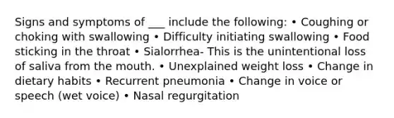 Signs and symptoms of ___ include the following: • Coughing or choking with swallowing • Difficulty initiating swallowing • Food sticking in the throat • Sialorrhea- This is the unintentional loss of saliva from <a href='https://www.questionai.com/knowledge/krBoWYDU6j-the-mouth' class='anchor-knowledge'>the mouth</a>. • Unexplained weight loss • Change in dietary habits • Recurrent pneumonia • Change in voice or speech (wet voice) • Nasal regurgitation