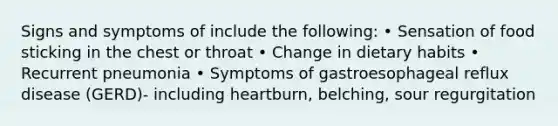 Signs and symptoms of include the following: • Sensation of food sticking in the chest or throat • Change in dietary habits • Recurrent pneumonia • Symptoms of gastroesophageal reflux disease (GERD)- including heartburn, belching, sour regurgitation