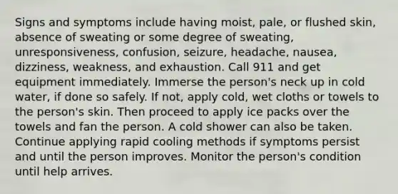 Signs and symptoms include having moist, pale, or flushed skin, absence of sweating or some degree of sweating, unresponsiveness, confusion, seizure, headache, nausea, dizziness, weakness, and exhaustion. Call 911 and get equipment immediately. Immerse the person's neck up in cold water, if done so safely. If not, apply cold, wet cloths or towels to the person's skin. Then proceed to apply ice packs over the towels and fan the person. A cold shower can also be taken. Continue applying rapid cooling methods if symptoms persist and until the person improves. Monitor the person's condition until help arrives.