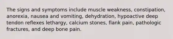 The signs and symptoms include muscle weakness, constipation, anorexia, nausea and vomiting, dehydration, hypoactive deep tendon reflexes lethargy, calcium stones, flank pain, pathologic fractures, and deep bone pain.