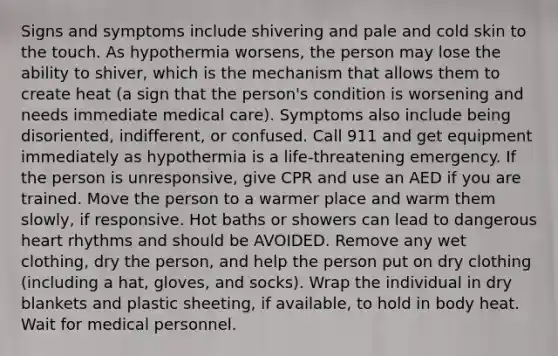 Signs and symptoms include shivering and pale and cold skin to the touch. As hypothermia worsens, the person may lose the ability to shiver, which is the mechanism that allows them to create heat (a sign that the person's condition is worsening and needs immediate medical care). Symptoms also include being disoriented, indifferent, or confused. Call 911 and get equipment immediately as hypothermia is a life-threatening emergency. If the person is unresponsive, give CPR and use an AED if you are trained. Move the person to a warmer place and warm them slowly, if responsive. Hot baths or showers can lead to dangerous heart rhythms and should be AVOIDED. Remove any wet clothing, dry the person, and help the person put on dry clothing (including a hat, gloves, and socks). Wrap the individual in dry blankets and plastic sheeting, if available, to hold in body heat. Wait for medical personnel.