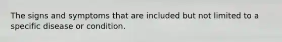 The signs and symptoms that are included but not limited to a specific disease or condition.