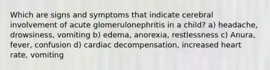 Which are signs and symptoms that indicate cerebral involvement of acute glomerulonephritis in a child? a) headache, drowsiness, vomiting b) edema, anorexia, restlessness c) Anura, fever, confusion d) cardiac decompensation, increased heart rate, vomiting