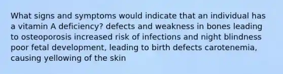 What signs and symptoms would indicate that an individual has a vitamin A deficiency? defects and weakness in bones leading to osteoporosis increased risk of infections and night blindness poor fetal development, leading to birth defects carotenemia, causing yellowing of the skin