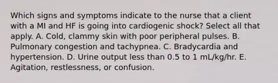 Which signs and symptoms indicate to the nurse that a client with a MI and HF is going into cardiogenic shock? Select all that apply. A. Cold, clammy skin with poor peripheral pulses. B. Pulmonary congestion and tachypnea. C. Bradycardia and hypertension. D. Urine output less than 0.5 to 1 mL/kg/hr. E. Agitation, restlessness, or confusion.