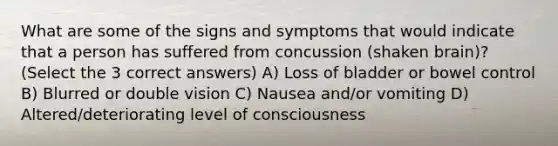 What are some of the signs and symptoms that would indicate that a person has suffered from concussion (shaken brain)? (Select the 3 correct answers) A) Loss of bladder or bowel control B) Blurred or double vision C) Nausea and/or vomiting D) Altered/deteriorating level of consciousness