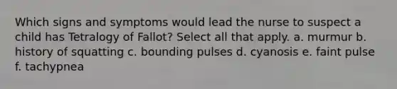 Which signs and symptoms would lead the nurse to suspect a child has Tetralogy of Fallot? Select all that apply. a. murmur b. history of squatting c. bounding pulses d. cyanosis e. faint pulse f. tachypnea