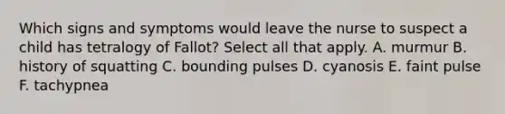 Which signs and symptoms would leave the nurse to suspect a child has tetralogy of Fallot? Select all that apply. A. murmur B. history of squatting C. bounding pulses D. cyanosis E. faint pulse F. tachypnea