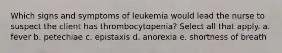 Which signs and symptoms of leukemia would lead the nurse to suspect the client has thrombocytopenia? Select all that apply. a. fever b. petechiae c. epistaxis d. anorexia e. shortness of breath