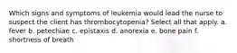 Which signs and symptoms of leukemia would lead the nurse to suspect the client has thrombocytopenia? Select all that apply. a. fever b. petechiae c. epistaxis d. anorexia e. bone pain f. shortness of breath