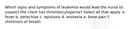 Which signs and symptoms of leukemia would lead the nurse to suspect the client has thrombocytopenia? Select all that apply. a. fever b. petechiae c. epistaxis d. anorexia e. bone pain f. shortness of breath