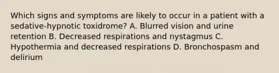 Which signs and symptoms are likely to occur in a patient with a sedative-hypnotic toxidrome? A. Blurred vision and urine retention B. Decreased respirations and nystagmus C. Hypothermia and decreased respirations D. Bronchospasm and delirium