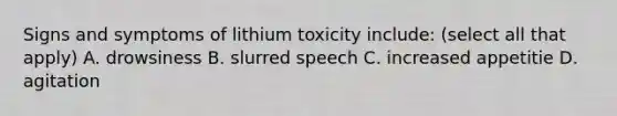 Signs and symptoms of lithium toxicity include: (select all that apply) A. drowsiness B. slurred speech C. increased appetitie D. agitation