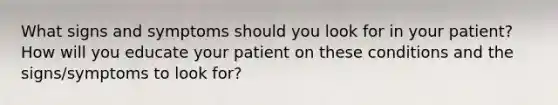 What signs and symptoms should you look for in your patient? How will you educate your patient on these conditions and the signs/symptoms to look for?