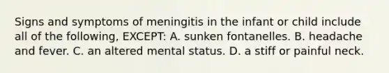 Signs and symptoms of meningitis in the infant or child include all of the following, EXCEPT: A. sunken fontanelles. B. headache and fever. C. an altered mental status. D. a stiff or painful neck.