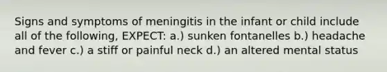 Signs and symptoms of meningitis in the infant or child include all of the following, EXPECT: a.) sunken fontanelles b.) headache and fever c.) a stiff or painful neck d.) an altered mental status