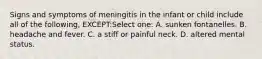 Signs and symptoms of meningitis in the infant or child include all of the following, EXCEPT:Select one: A. sunken fontanelles. B. headache and fever. C. a stiff or painful neck. D. altered mental status.