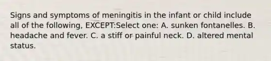 Signs and symptoms of meningitis in the infant or child include all of the following, EXCEPT:Select one: A. sunken fontanelles. B. headache and fever. C. a stiff or painful neck. D. altered mental status.