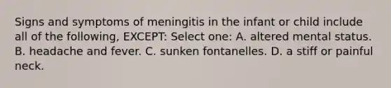 Signs and symptoms of meningitis in the infant or child include all of the following, EXCEPT: Select one: A. altered mental status. B. headache and fever. C. sunken fontanelles. D. a stiff or painful neck.