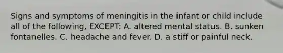 Signs and symptoms of meningitis in the infant or child include all of the following, EXCEPT: A. altered mental status. B. sunken fontanelles. C. headache and fever. D. a stiff or painful neck.