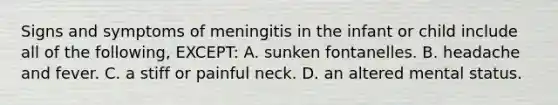 Signs and symptoms of meningitis in the infant or child include all of the following, EXCEPT: A. sunken fontanelles. B. headache and fever. C. a stiff or painful neck. D. an altered mental status.