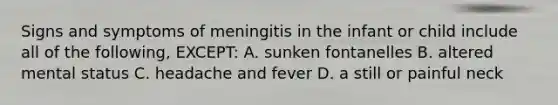 Signs and symptoms of meningitis in the infant or child include all of the following, EXCEPT: A. sunken fontanelles B. altered mental status C. headache and fever D. a still or painful neck