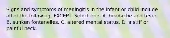 Signs and symptoms of meningitis in the infant or child include all of the following, EXCEPT: Select one. A. headache and fever. B. sunken fontanelles. C. altered mental status. D. a stiff or painful neck.