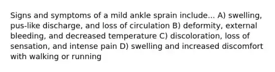 Signs and symptoms of a mild ankle sprain include... A) swelling, pus-like discharge, and loss of circulation B) deformity, external bleeding, and decreased temperature C) discoloration, loss of sensation, and intense pain D) swelling and increased discomfort with walking or running