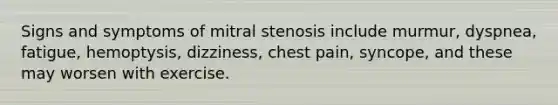 Signs and symptoms of mitral stenosis include murmur, dyspnea, fatigue, hemoptysis, dizziness, chest pain, syncope, and these may worsen with exercise.