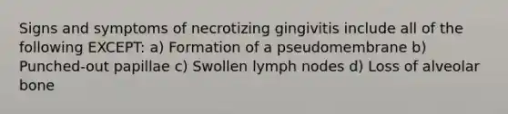 Signs and symptoms of necrotizing gingivitis include all of the following EXCEPT: a) Formation of a pseudomembrane b) Punched-out papillae c) Swollen lymph nodes d) Loss of alveolar bone