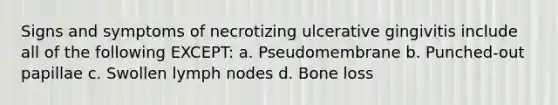 Signs and symptoms of necrotizing ulcerative gingivitis include all of the following EXCEPT: a. Pseudomembrane b. Punched-out papillae c. Swollen lymph nodes d. Bone loss