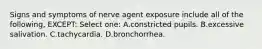 Signs and symptoms of nerve agent exposure include all of the following, EXCEPT: Select one: A.constricted pupils. B.excessive salivation. C.tachycardia. D.bronchorrhea.