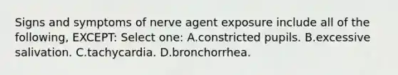 Signs and symptoms of nerve agent exposure include all of the following, EXCEPT: Select one: A.constricted pupils. B.excessive salivation. C.tachycardia. D.bronchorrhea.