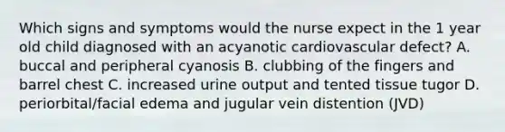 Which signs and symptoms would the nurse expect in the 1 year old child diagnosed with an acyanotic cardiovascular defect? A. buccal and peripheral cyanosis B. clubbing of the fingers and barrel chest C. increased urine output and tented tissue tugor D. periorbital/facial edema and jugular vein distention (JVD)