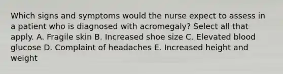 Which signs and symptoms would the nurse expect to assess in a patient who is diagnosed with acromegaly? Select all that apply. A. Fragile skin B. Increased shoe size C. Elevated blood glucose D. Complaint of headaches E. Increased height and weight