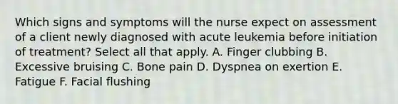 Which signs and symptoms will the nurse expect on assessment of a client newly diagnosed with acute leukemia before initiation of treatment? Select all that apply. A. Finger clubbing B. Excessive bruising C. Bone pain D. Dyspnea on exertion E. Fatigue F. Facial flushing