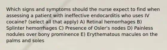 Which signs and symptoms should the nurse expect to find when assessing a patient with ineffective endocarditis who uses IV cocaine? (select all that apply) A) Retinal hemorrhages B) Splinter hemorrhages C) Presence of Osler's nodes D) Painless nodules over bony prominence E) Erythematous macules on the palms and soles