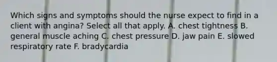 Which signs and symptoms should the nurse expect to find in a client with angina? Select all that apply. A. chest tightness B. general muscle aching C. chest pressure D. jaw pain E. slowed respiratory rate F. bradycardia