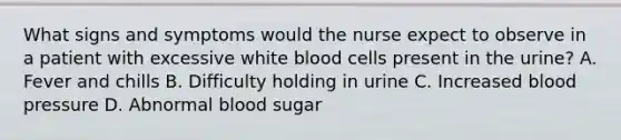 What signs and symptoms would the nurse expect to observe in a patient with excessive white blood cells present in the urine? A. Fever and chills B. Difficulty holding in urine C. Increased blood pressure D. Abnormal blood sugar