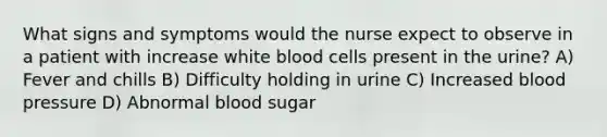 What signs and symptoms would the nurse expect to observe in a patient with increase white blood cells present in the urine? A) Fever and chills B) Difficulty holding in urine C) Increased blood pressure D) Abnormal blood sugar