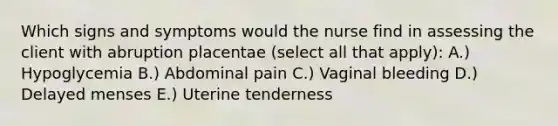 Which signs and symptoms would the nurse find in assessing the client with abruption placentae (select all that apply): A.) Hypoglycemia B.) Abdominal pain C.) Vaginal bleeding D.) Delayed menses E.) Uterine tenderness