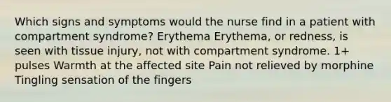 Which signs and symptoms would the nurse find in a patient with compartment syndrome? Erythema Erythema, or redness, is seen with tissue injury, not with compartment syndrome. 1+ pulses Warmth at the affected site Pain not relieved by morphine Tingling sensation of the fingers