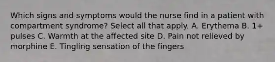 Which signs and symptoms would the nurse find in a patient with compartment syndrome? Select all that apply. A. Erythema B. 1+ pulses C. Warmth at the affected site D. Pain not relieved by morphine E. Tingling sensation of the fingers